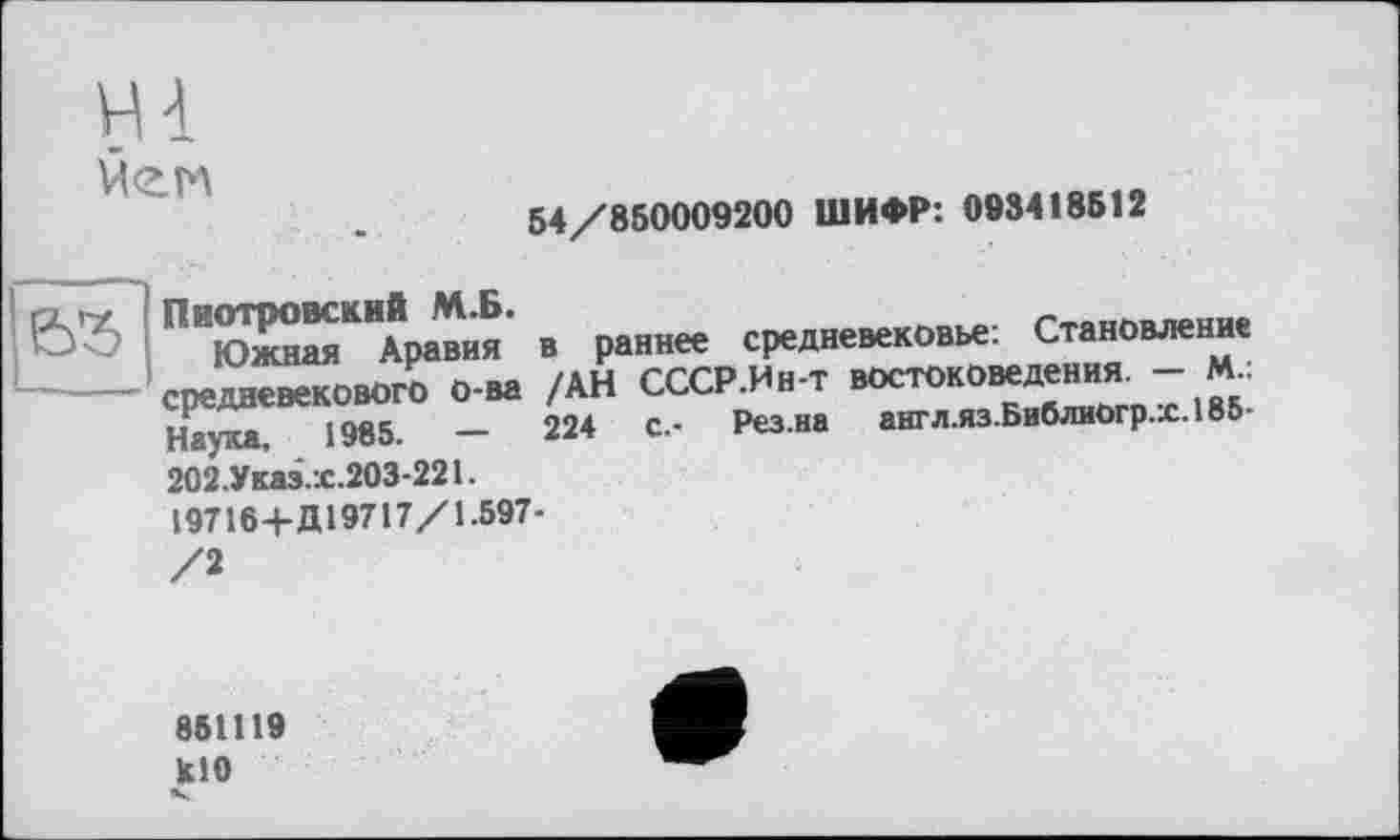 ﻿
54/850009200 ШИФР: 093418512

Пиотровский М.Б.
Южная Аравия средневекового о-ва Наука. 1985.	—
202.Указ.х.203-221.
в раннее средневековье: Становление /АН СССР.Ин-т востоковедения. — М.: 224	с.- Рез.на англ.яз.БиблиОгр.х.185-
19716+Д19717/1.597-
861119
кН)